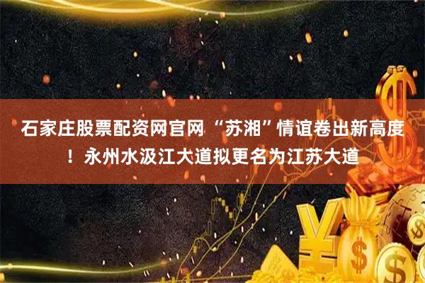 石家庄股票配资网官网 “苏湘”情谊卷出新高度！永州水汲江大道拟更名为江苏大道