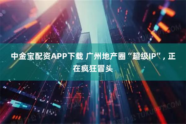 中金宝配资APP下载 广州地产圈“超级IP”, 正在疯狂冒头