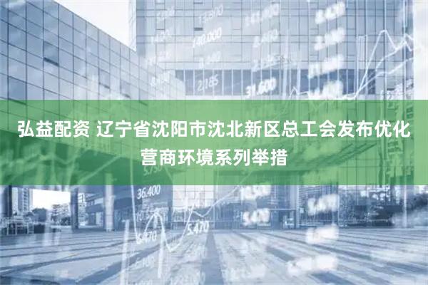 弘益配资 辽宁省沈阳市沈北新区总工会发布优化营商环境系列举措