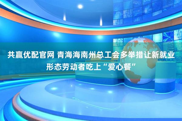 共赢优配官网 青海海南州总工会多举措让新就业形态劳动者吃上“爱心餐”