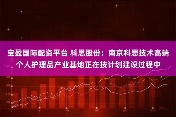 宝盈国际配资平台 科思股份：南京科思技术高端个人护理品产业基地正在按计划建设过程中