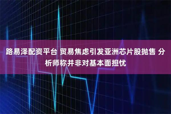 路易泽配资平台 贸易焦虑引发亚洲芯片股抛售 分析师称并非对基本面担忧