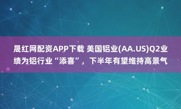 晟红网配资APP下载 美国铝业(AA.US)Q2业绩为铝行业“添喜”，下半年有望维持高景气