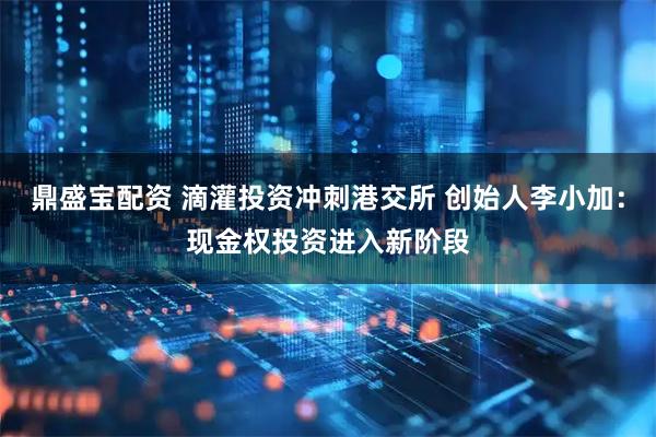 鼎盛宝配资 滴灌投资冲刺港交所 创始人李小加：现金权投资进入新阶段