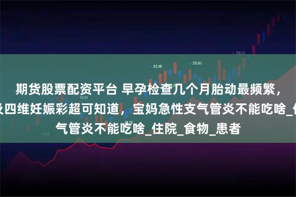 期货股票配资平台 早孕检查几个月胎动最频繁，怀孕血检图片及四维妊娠彩超可知道，宝妈急性支气管炎不能吃啥_住院_食物_患者