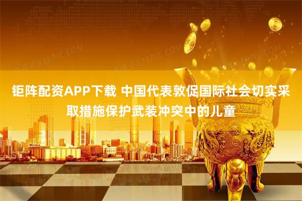 钜阵配资APP下载 中国代表敦促国际社会切实采取措施保护武装冲突中的儿童