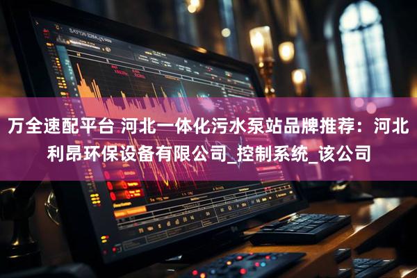 万全速配平台 河北一体化污水泵站品牌推荐：河北利昂环保设备有限公司_控制系统_该公司