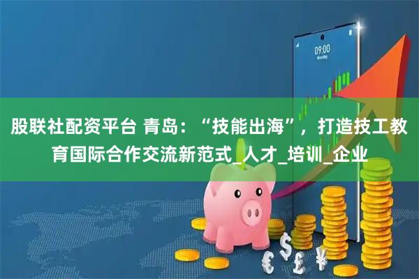股联社配资平台 青岛：“技能出海”，打造技工教育国际合作交流新范式_人才_培训_企业