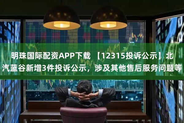 明珠国际配资APP下载 【12315投诉公示】北汽蓝谷新增3件投诉公示，涉及其他售后服务问题等