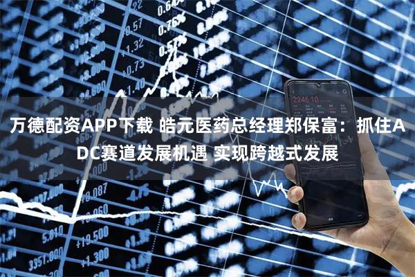 万德配资APP下载 皓元医药总经理郑保富：抓住ADC赛道发展机遇 实现跨越式发展