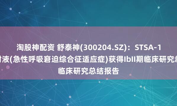淘股神配资 舒泰神(300204.SZ)：STSA-1002注射液(急性呼吸窘迫综合征适应症)获得IbII期临床研究总结报告