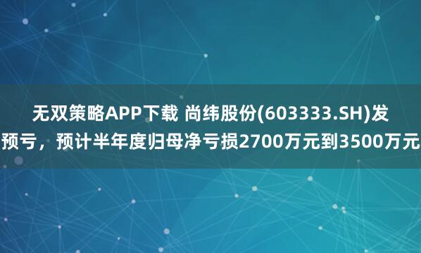 无双策略APP下载 尚纬股份(603333.SH)发预亏，预计半年度归母净亏损2700万元到3500万元