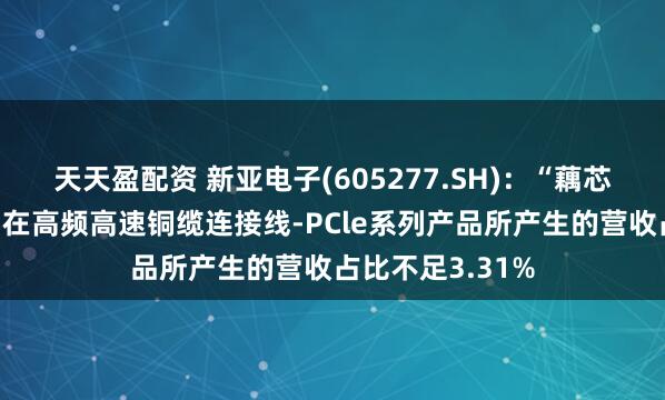 天天盈配资 新亚电子(605277.SH):“藕芯结构”技术应用在高频高速铜缆连接线-PCle系列产品所产生的营收占比不足3.31%