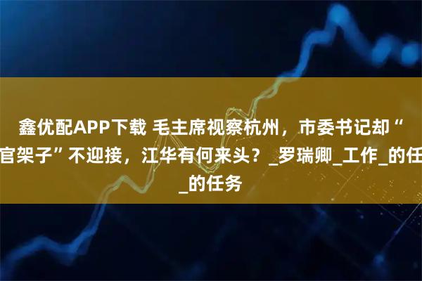 鑫优配APP下载 毛主席视察杭州，市委书记却“摆官架子”不迎接，江华有何来头？_罗瑞卿_工作_的任务