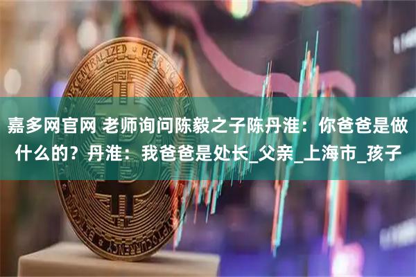 嘉多网官网 老师询问陈毅之子陈丹淮：你爸爸是做什么的？丹淮：我爸爸是处长_父亲_上海市_孩子