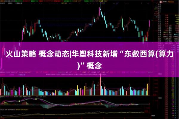 火山策略 概念动态|华塑科技新增“东数西算(算力)”概念