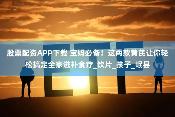 股票配资APP下载 宝妈必备！这两款黄芪让你轻松搞定全家滋补食疗_饮片_孩子_岷县