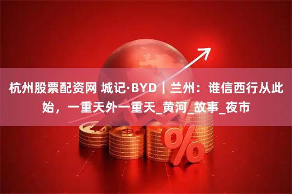 杭州股票配资网 城记·BYD｜兰州：谁信西行从此始，一重天外一重天_黄河_故事_夜市