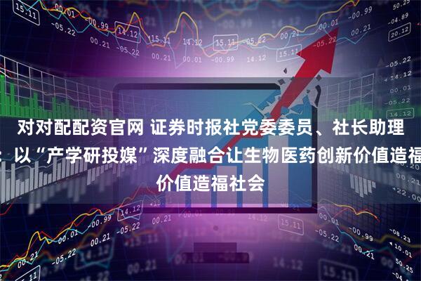 对对配配资官网 证券时报社党委委员、社长助理朱丽：以“产学研投媒”深度融合让生物医药创新价值造福社会