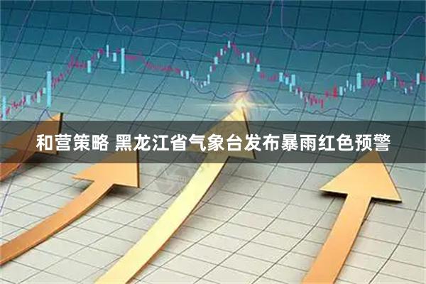 和营策略 黑龙江省气象台发布暴雨红色预警