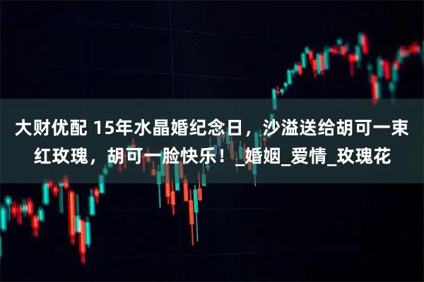 大财优配 15年水晶婚纪念日，沙溢送给胡可一束红玫瑰，胡可一脸快乐！_婚姻_爱情_玫瑰花