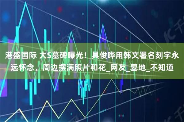 港盛国际 大S墓碑曝光！具俊晔用韩文署名刻字永远怀念，周边摆满照片和花_网友_墓地_不知道