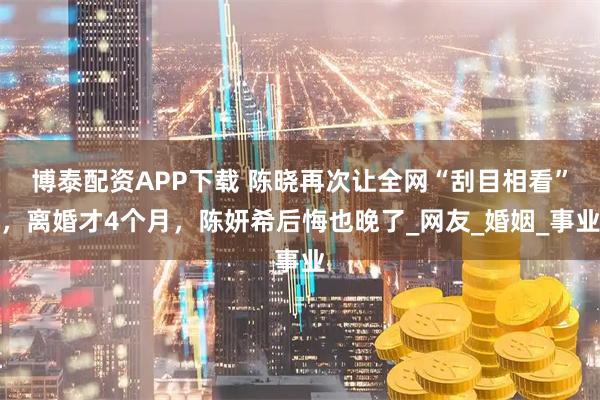 博泰配资APP下载 陈晓再次让全网“刮目相看”，离婚才4个月，陈妍希后悔也晚了_网友_婚姻_事业