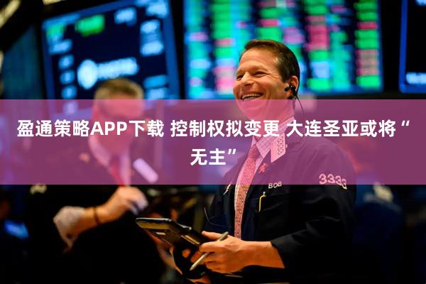 盈通策略APP下载 控制权拟变更 大连圣亚或将“无主”