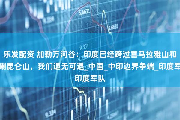 乐发配资 加勒万河谷：印度已经跨过喜马拉雅山和喀喇昆仑山，我们退无可退_中国_中印边界争端_印度军队