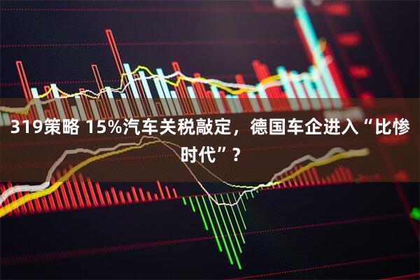 319策略 15%汽车关税敲定，德国车企进入“比惨时代”？