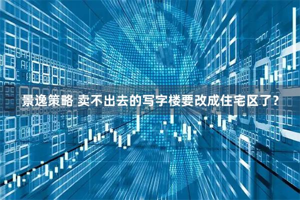 景逸策略 卖不出去的写字楼要改成住宅区了？