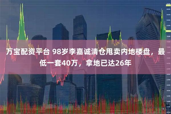 万宝配资平台 98岁李嘉诚清仓甩卖内地楼盘，最低一套40万，拿地已达26年