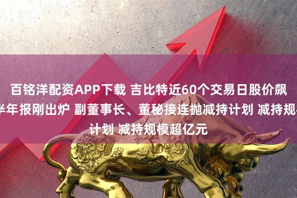 百铭洋配资APP下载 吉比特近60个交易日股价飙升66% 半年报刚出炉 副董事长、董秘接连抛减持计划 减持规模超亿元