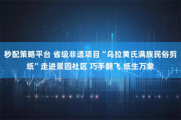 秒配策略平台 省级非遗项目“乌拉黄氏满族民俗剪纸”走进景园社区 巧手翻飞 纸生万象