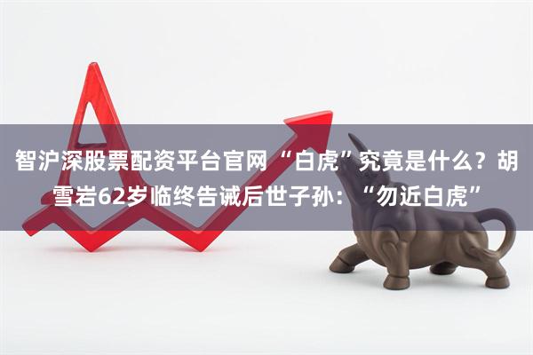 智沪深股票配资平台官网 “白虎”究竟是什么？胡雪岩62岁临终告诫后世子孙：“勿近白虎”