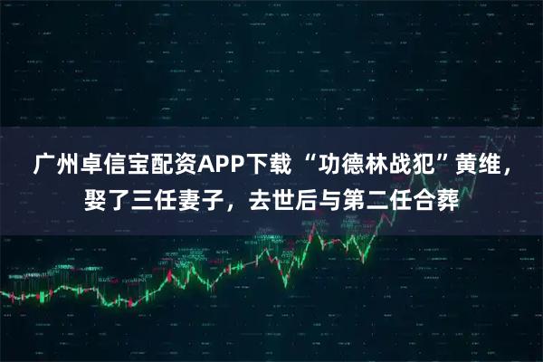 广州卓信宝配资APP下载 “功德林战犯”黄维，娶了三任妻子，去世后与第二任合葬