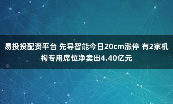 易投投配资平台 先导智能今日20cm涨停 有2家机构专用席位净卖出4.40亿元