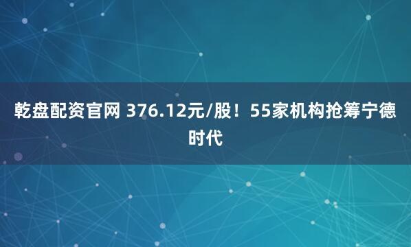 乾盘配资官网 376.12元/股!55家机构抢筹宁德时代