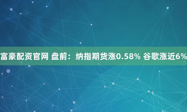 富豪配资官网 盘前:纳指期货涨0.58% 谷歌涨近6%