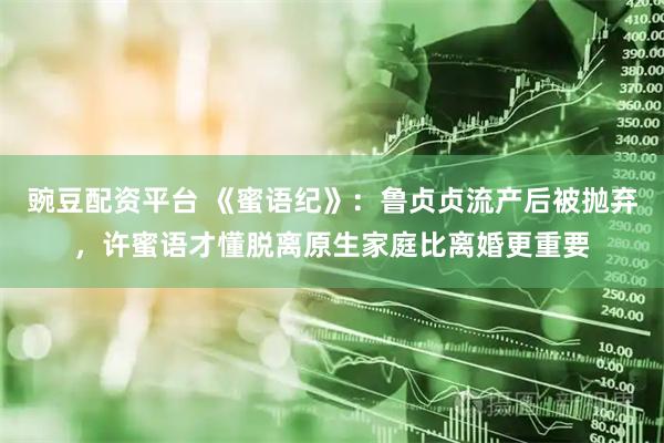 豌豆配资平台 《蜜语纪》：鲁贞贞流产后被抛弃，许蜜语才懂脱离原生家庭比离婚更重要