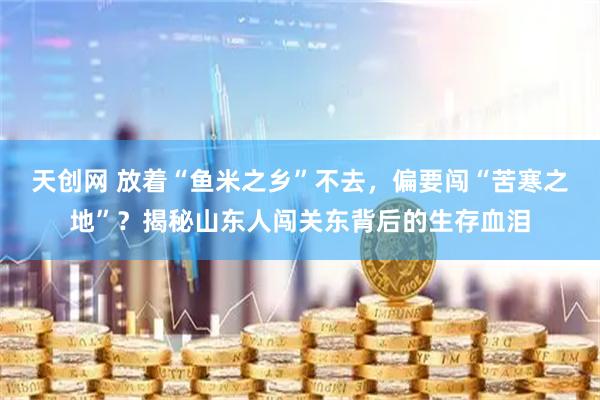 天创网 放着“鱼米之乡”不去，偏要闯“苦寒之地”？揭秘山东人闯关东背后的生存血泪
