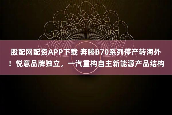 股配网配资APP下载 奔腾B70系列停产转海外！悦意品牌独立，一汽重构自主新能源产品结构